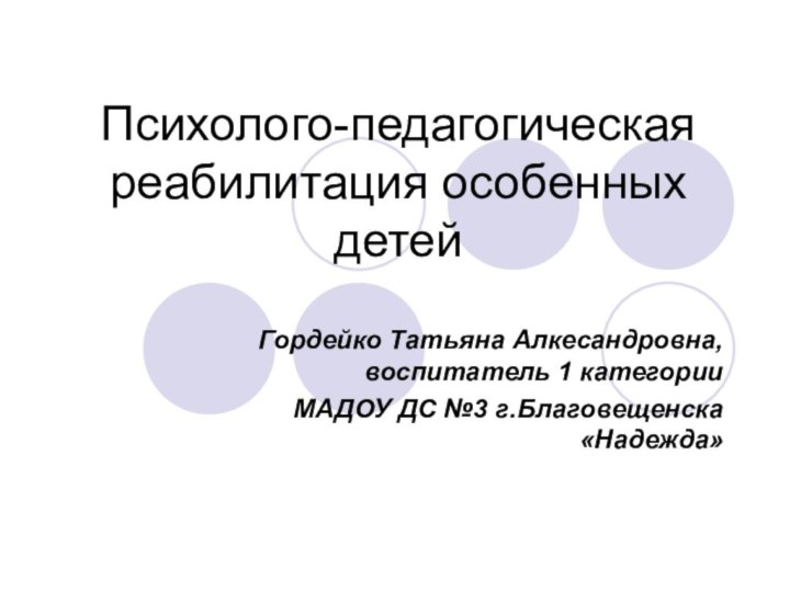 Психолого-педагогическая реабилитация особенных детейГордейко Татьяна Алкесандровна, воспитатель 1 категорииМАДОУ ДС №3 г.Благовещенска «Надежда»