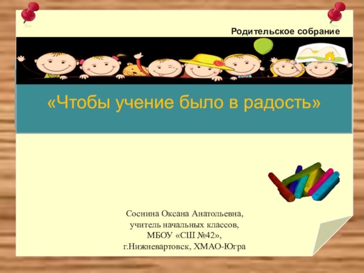 СоРодительское собрание«Чтобы учение было в радость»Соснина Оксана Анатольевна, учитель начальных классов,МБОУ «СШ №42»,г.Нижневартовск, ХМАО-Югра