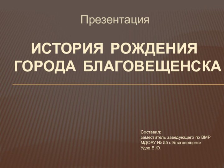 Презентация История рождения города Благовещенска Составил: заместитель заведующего по ВМР  МДОАУ