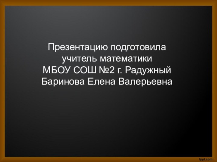 Презентацию подготовила  учитель математики МБОУ СОШ №2 г. Радужный Баринова Елена Валерьевна