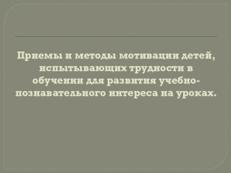 Приемы и методы мотивации детей, испытывающих трудности в обучении для развития учебно-познавательного интереса на уроках методическая разработка