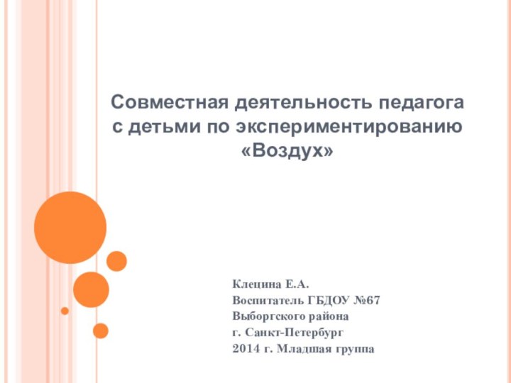 Совместная деятельность педагога с детьми по экспериментированию «Воздух»Клецина Е.А.Воспитатель ГБДОУ №67Выборгского районаг. Санкт-Петербург2014 г. Младшая группа