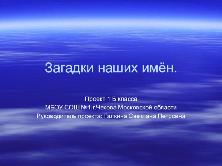 Загадки наших имён.Проект 1 Б классаМБОУ СОШ №1 г.Чехова Московской областиРуководитель проекта: Галкина Светлана Петровна