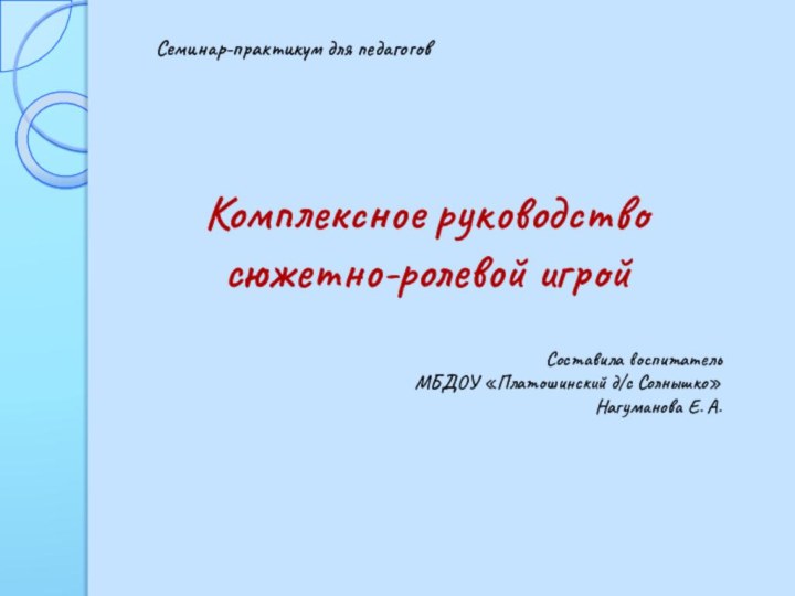 Комплексное руководство сюжетно-ролевой игрой Составила воспитатель МБДОУ «Платошинский д/с Солнышко»Нагуманова Е. А.Семинар-практикум для педагогов