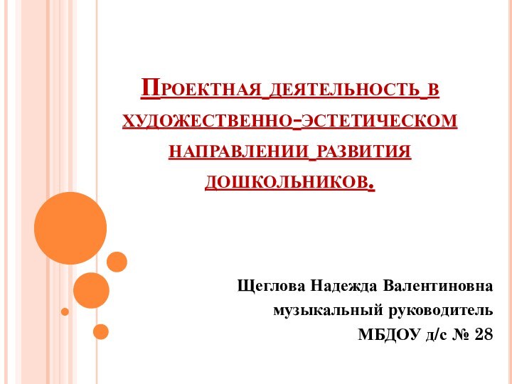 Проектная деятельность в художественно-эстетическом направлении развития дошкольников.Щеглова Надежда Валентиновнамузыкальный руководительМБДОУ д/с № 28