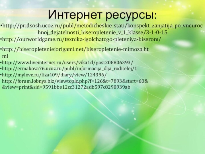 Интернет ресурсы:http://pridsosh.ucoz.ru/publ/metodicheskie_stati/konspekt_zanjatija_po_vneurochnoj_dejatelnosti_biseropletenie_v_1_klasse/3-1-0-15http://ourworldgame.ru/texnika-igolchatogo-pleteniya-biserom/http://biseropletenieiorigami.net/biseropletenie-mimoza.htmlhttp://www.liveinternet.ru/users/vika1d/post208806393/http://ermakova76.ucoz.ru/publ/informacija_dlja_roditelej/1http://mylove.ru/liza409/diary/view/124396/http://forum.lobnya.biz/viewtopic.php?f=126&t=7893&start=60&&view=print&sid=9591bbe12cc31272adb597c8290939ab