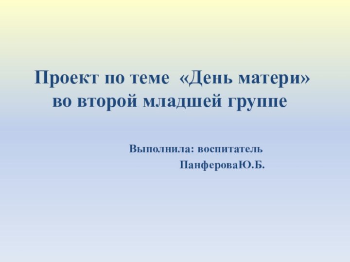    Проект по теме «День матери» во второй младшей группе 			Выполнила: воспитатель			  		   ПанфероваЮ.Б.  