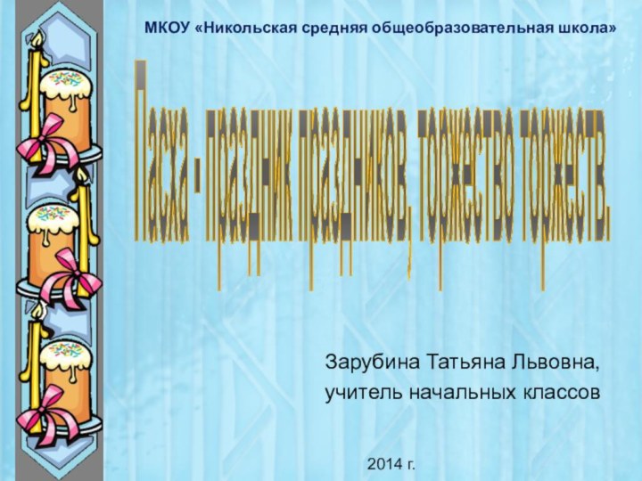 Зарубина Татьяна Львовна, учитель начальных классовПасха - праздник праздников, торжество торжеств.МКОУ «Никольская средняя общеобразовательная школа»2014 г.