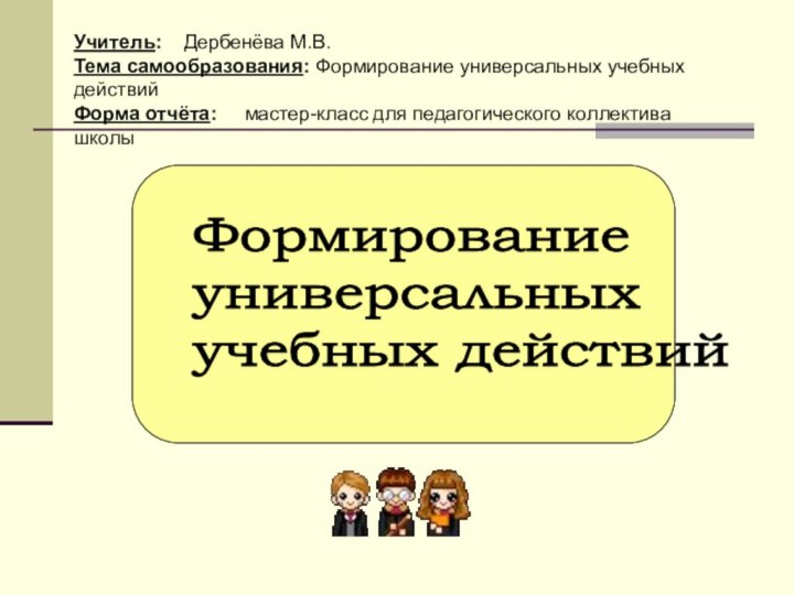 Формирование  универсальных  учебных действийУчитель:  Дербенёва М.В.Тема самообразования: Формирование универсальных