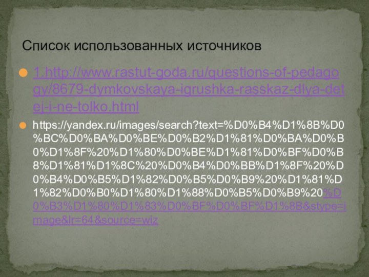 1.http://www.rastut-goda.ru/questions-of-pedagogy/8679-dymkovskaya-igrushka-rasskaz-dlya-detej-i-ne-tolko.htmlhttps://yandex.ru/images/search?text=%D0%B4%D1%8B%D0%BC%D0%BA%D0%BE%D0%B2%D1%81%D0%BA%D0%B0%D1%8F%20%D1%80%D0%BE%D1%81%D0%BF%D0%B8%D1%81%D1%8C%20%D0%B4%D0%BB%D1%8F%20%D0%B4%D0%B5%D1%82%D0%B5%D0%B9%20%D1%81%D1%82%D0%B0%D1%80%D1%88%D0%B5%D0%B9%20%D0%B3%D1%80%D1%83%D0%BF%D0%BF%D1%8B&stype=image&lr=64&source=wizСписок использованных источников