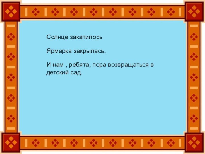 Солнце закатилосьЯрмарка закрылась.И нам , ребята, пора возвращаться в детский сад.