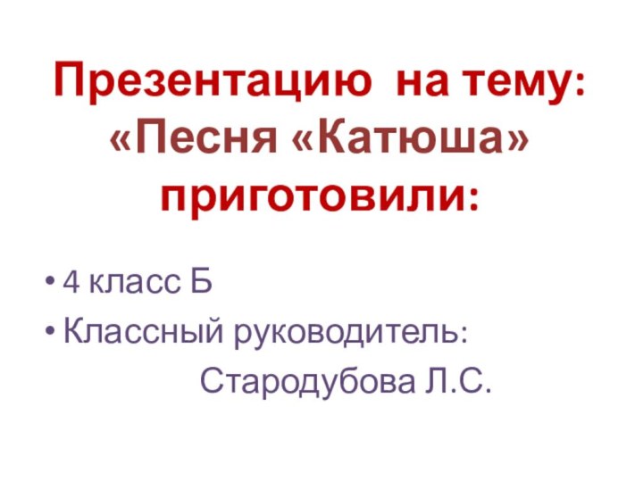 Презентацию на тему: «Песня «Катюша» приготовили:4 класс БКлассный руководитель: 					Стародубова Л.С.