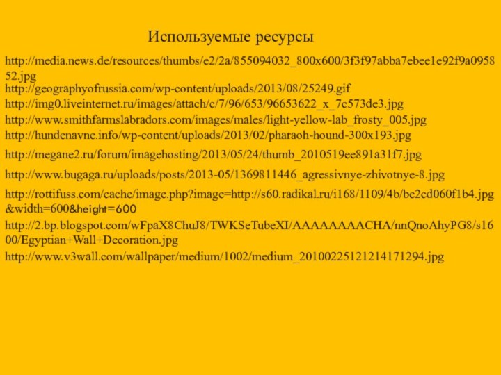 http://geographyofrussia.com/wp-content/uploads/2013/08/25249.gifhttp://img0.liveinternet.ru/images/attach/c/7/96/653/96653622_x_7c573de3.jpghttp://www.smithfarmslabradors.com/images/males/light-yellow-lab_frosty_005.jpghttp://megane2.ru/forum/imagehosting/2013/05/24/thumb_2010519ee891a31f7.jpghttp://www.bugaga.ru/uploads/posts/2013-05/1369811446_agressivnye-zhivotnye-8.jpghttp://rottifuss.com/cache/image.php?image=http://s60.radikal.ru/i168/1109/4b/be2cd060f1b4.jpg&width=600&height=600http://hundenavne.info/wp-content/uploads/2013/02/pharaoh-hound-300x193.jpghttp://media.news.de/resources/thumbs/e2/2a/855094032_800x600/3f3f97abba7ebee1e92f9a095852.jpghttp://2.bp.blogspot.com/wFpaX8ChuJ8/TWKSeTubeXI/AAAAAAAACHA/nnQnoAhyPG8/s1600/Egyptian+Wall+Decoration.jpghttp://www.v3wall.com/wallpaper/medium/1002/medium_20100225121214171294.jpgИспользуемые ресурсы
