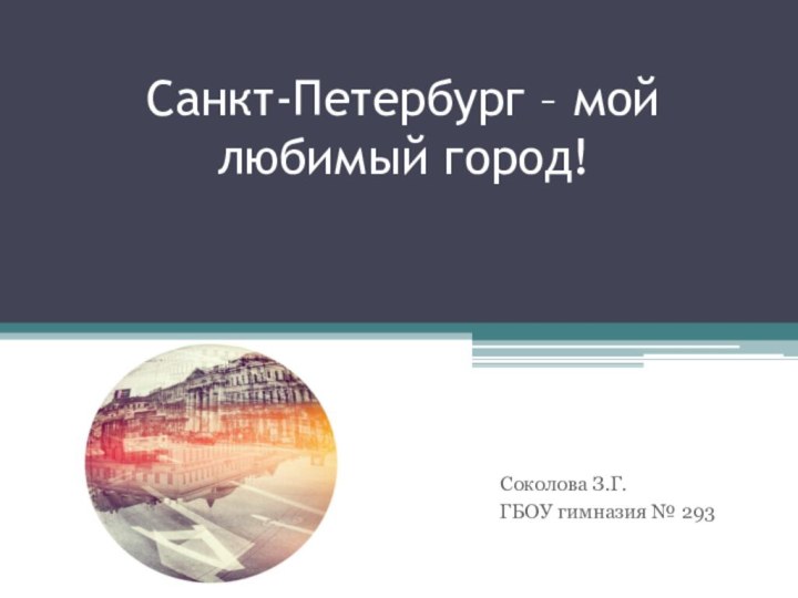 Санкт-Петербург – мой любимый город!Соколова З.Г.ГБОУ гимназия № 293