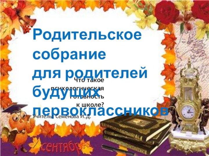 Что такое психологическая готовность к школе?Родительское собрание  для родителей будущих первоклассниковУчитель: Семёнова И.Д.