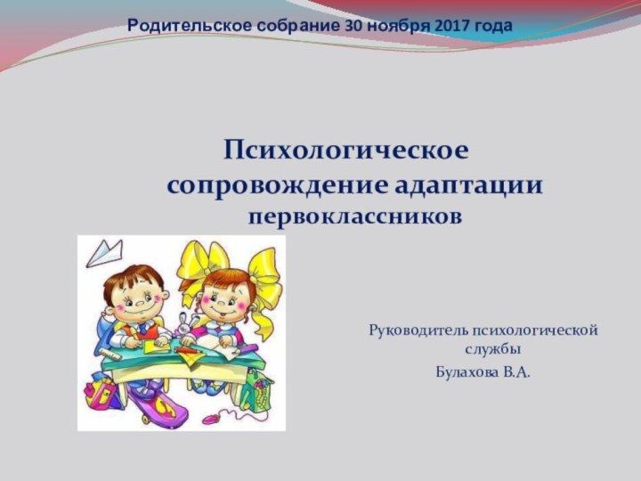 Родительское собрание 30 ноября 2017 года Психологическое сопровождение адаптации первоклассниковРуководитель психологической службы Булахова В.А.