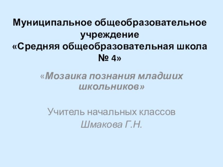 Муниципальное общеобразовательное учреждение «Средняя общеобразовательная школа № 4»«Мозаика познания младших школьников»Учитель начальных классовШмакова Г.Н.