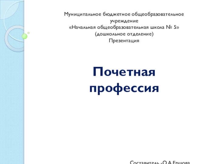 Муниципальное бюджетное общеобразовательное учреждение«Начальная общеобразовательная школа № 5»(дошкольное отделение)ПрезентацияПочетная профессияСоставитель -О.А.ЕршоваВоспитатель МБОУ «НОШ №5»