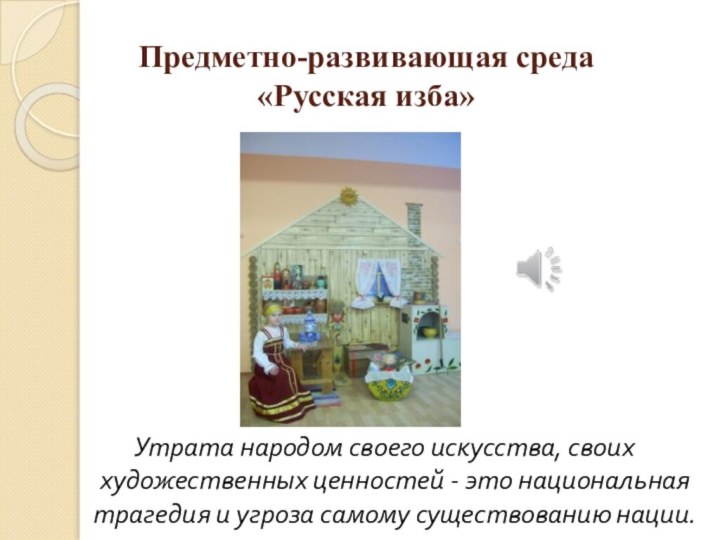 Предметно-развивающая среда «Русская изба»Утрата народом своего искусства, своих художественных ценностей - это