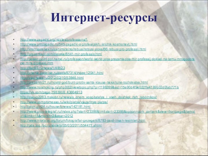 Интернет-ресурсыhttp://www.zagadki.org/riddles/professions/1  http://www.prozagadki.ru/545-zagadki-o-profesiijakh.-letchik-kosmonavt.html http://vremyazabav.ru/zanimatelno/rebusi/rebusi-slova/66-rebusi-pro-professii.html  http://prezentacii.com/detskie/6541-mir-professiy.html http://power-point-ppt.narod.ru/profession/world-world-jobs-prezentaciya-mir-professij-doklad-na-temu-mnogoobrazie-mira-professij.htm http://ikar62.ru/news/1/48523 http://znanie.podelise.ru/docs/87314/index-12041.html http://vladnews.ru/2012/02/10/53846.html http://prazdniki21.ru/novyy-god/bunt-protiv-santa-klausa-nakanune-rozhdestva.htmlhttp://www.nosmoking.ru/phpBB2/viewtopic.php?p=1198269&sid=15e90d4f9e022ffe4189b02d0fab771bhttps://vk.com/page-7983908_43864913http://dsovp2263.mskobr.ru/news/s_dnem_vospitatelya_i_vseh_doshkol_nyh_rabotnikov/http://www.compromesso.ru/wiki/platya/vjazannye-platya/http://dom.pln24.ru/house/bnews/142181.htmlhttp://www.prov-telegraf.ru/index.php?start=23386&limitstart=23386&option=com_content&view=frontpage&Itemid=1&limit=15&month=2&year=2012http://www.msxlabs.org/forum/fotograflar-gezegeni/8783-yasli-insan-resimleri.htmlhttp://pda.top.rbc.ru/society/05/03/2011/554477.shtml