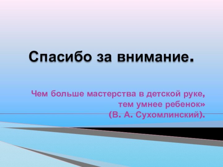 Спасибо за внимание.Чем больше мастерства в детской руке,тем умнее ребенок»(В. А. Сухомлинский).