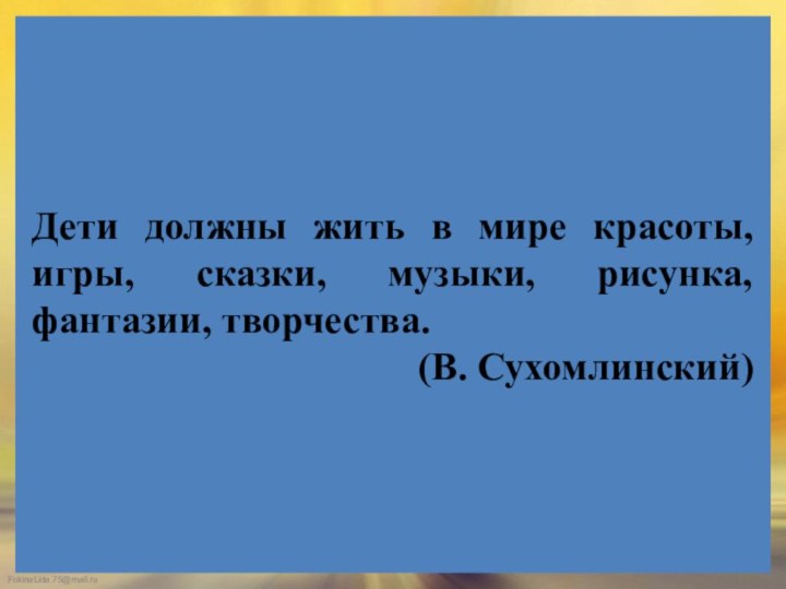 Дети должны жить в мире красоты, игры, сказки, музыки, рисунка, фантазии, творчества. (В. Сухомлинский)