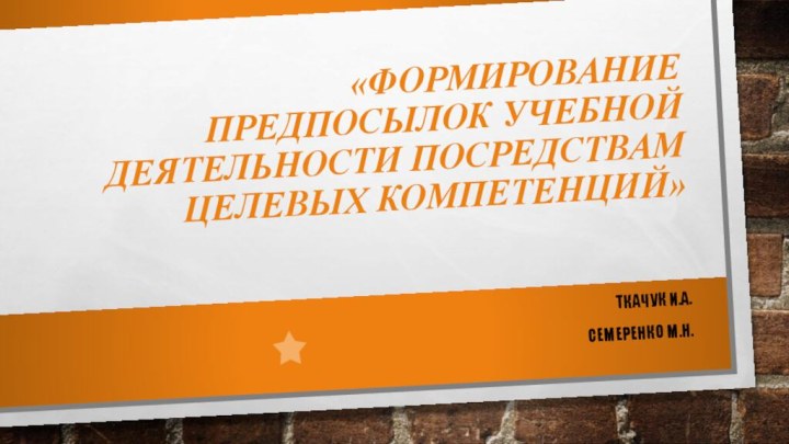 «Формирование предпосылок учебной деятельности посредствам целевых компетенций»Ткачук И.А.Семеренко М.Н.