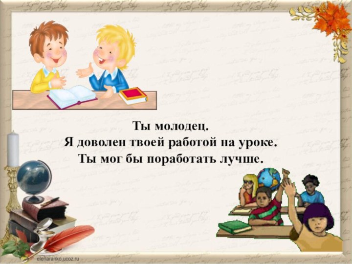 Ты молодец.Я доволен твоей работой на уроке.Ты мог бы поработать лучше.