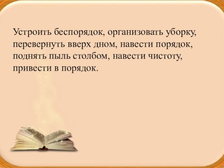 Устроить беспорядок, организовать уборку, перевернуть вверх дном, навести порядок, поднять пыль столбом,