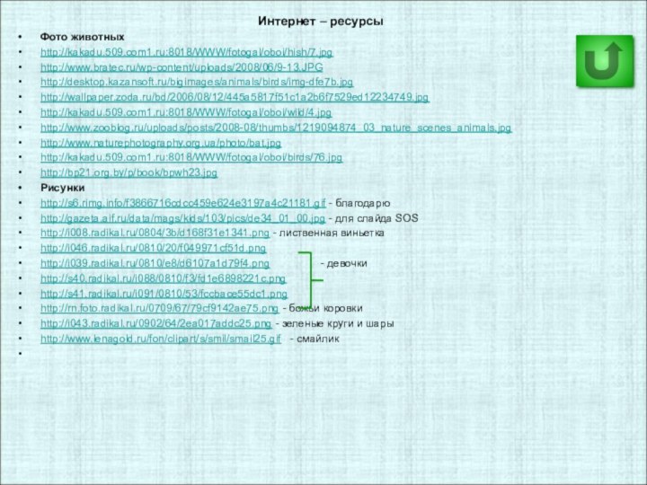 Интернет – ресурсыФото животныхhttp://kakadu.509.com1.ru:8018/WWW/fotogal/oboi/hish/7.jpghttp://www.bratec.ru/wp-content/uploads/2008/06/9-13.JPGhttp://desktop.kazansoft.ru/bigimages/animals/birds/img-dfe7b.jpghttp://wallpaper.zoda.ru/bd/2006/08/12/445a5817f51c1a2b6f7529ed12234749.jpghttp://kakadu.509.com1.ru:8018/WWW/fotogal/oboi/wild/4.jpghttp://www.zooblog.ru/uploads/posts/2008-08/thumbs/1219094874_03_nature_scenes_animals.jpghttp://www.naturephotography.org.ua/photo/bat.jpghttp://kakadu.509.com1.ru:8018/WWW/fotogal/oboi/birds/76.jpghttp://bp21.org.by/p/book/bpwh23.jpgРисункиhttp://s6.rimg.info/f3866716cdcc459e624e3197a4c21181.gif - благодарюhttp://gazeta.aif.ru/data/mags/kids/103/pics/de34_01_00.jpg - для слайда SOShttp://i008.radikal.ru/0804/3b/d168f31e1341.png - лиственная