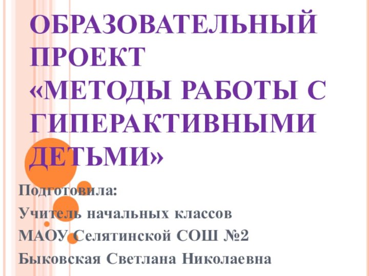 ОБРАЗОВАТЕЛЬНЫЙ ПРОЕКТ «МЕТОДЫ РАБОТЫ С ГИПЕРАКТИВНЫМИ ДЕТЬМИ»Подготовила:Учитель начальных классов МАОУ Селятинской СОШ №2Быковская Светлана Николаевна