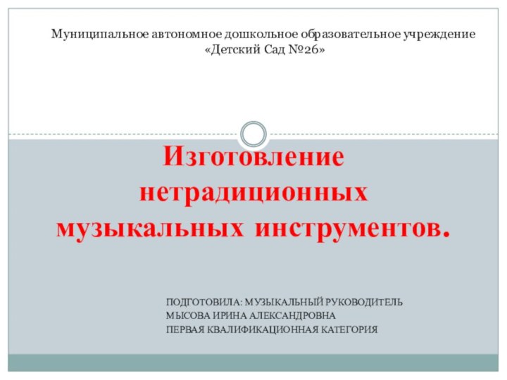 Подготовила: Музыкальный руководитель Мысова Ирина АлександровнаПервая квалификационная категорияИзготовление нетрадиционных  музыкальных инструментов.Муниципальное автономное