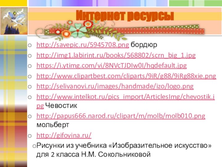 http://savepic.ru/5945708.png бордюрhttp://img1.labirint.ru/books/568802/scrn_big_1.jpghttps://i.ytimg.com/vi/8NVcTJDIw0I/hqdefault.jpghttp://www.clipartbest.com/cliparts/9iR/g88/9iRg88xie.pnghttp://selivanovi.ru/images/handmade/izo/logo.pnghttp://www.intelkot.ru/pics_import/ArticlesImg/chevostik.jpg Чевостикhttp://papus666.narod.ru/clipart/m/molb/molb010.png мольбертhttp://gifovina.ru/Рисунки из учебника «Изобразительное искусство» для 2 класса Н.М. СокольниковойИнтернет ресурсы