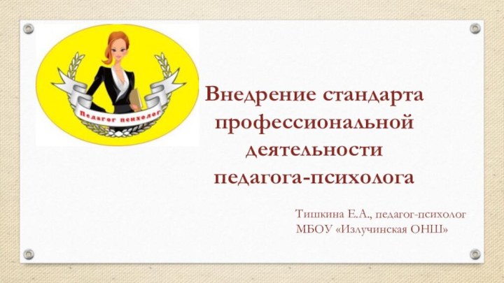 Внедрение стандарта профессиональной деятельности педагога-психолога 							Тишкина Е.А., педагог-психолог 		МБОУ «Излучинская ОНШ»