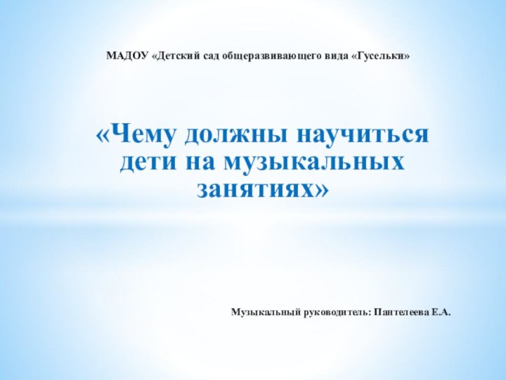 «Чему должны научиться дети на музыкальных занятиях»Музыкальный руководитель: Пантелеева Е.А.МАДОУ «Детский сад общеразвивающего вида «Гусельки»