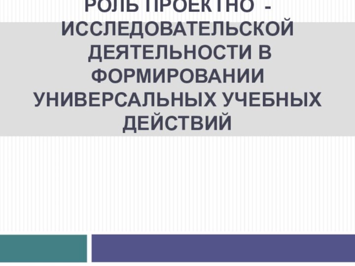 РОЛЬ ПРОЕКТНО - ИССЛЕДОВАТЕЛЬСКОЙ  ДЕЯТЕЛЬНОСТИ В ФОРМИРОВАНИИ УНИВЕРСАЛЬНЫХ УЧЕБНЫХ ДЕЙСТВИЙ