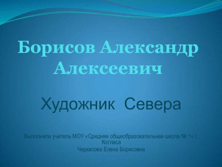 Борисов Александр АлексеевичХудожник СевераВыполнила учитель МОУ «Средняя общеобразовательная школа № 1» г.КотласаЧеркасова Елена Борисовна