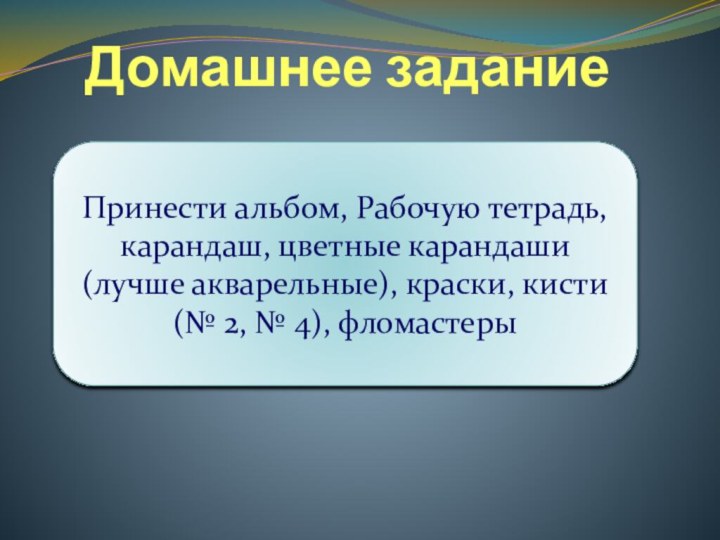 Домашнее заданиеПринести альбом, Рабочую тетрадь, карандаш, цветные карандаши (лучше акварельные), краски, кисти