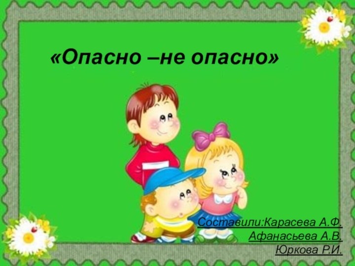 «Опасно –не опасно»Составили:Карасева А.Ф. Афанасьева А.В. Юркова Р.И.