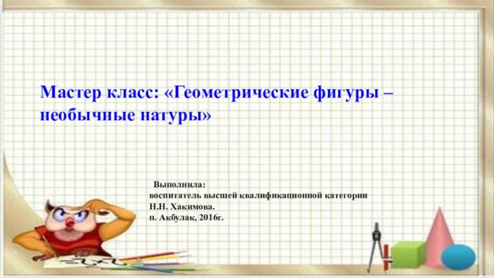 ТМастер класс: «Геометрические фигуры – необычные натуры» Выполнила: воспитатель высшей квалификационной категории Н.Н. Хакимова.п. Акбулак, 2016г.