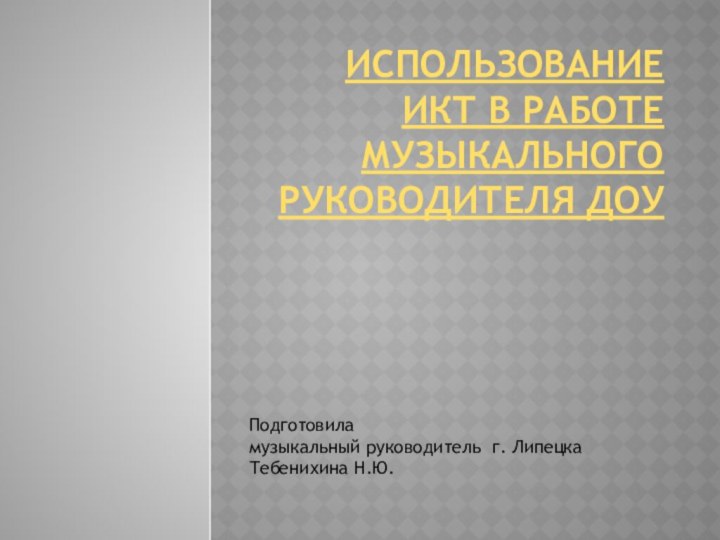 Использование ИКТ в работе музыкального руководителя ДОУ Подготовила музыкальный руководитель г. Липецка Тебенихина Н.Ю.