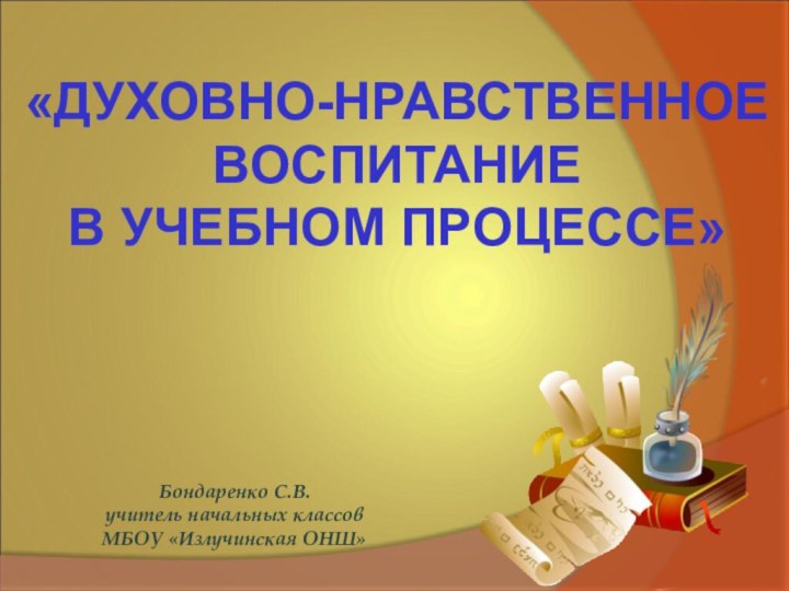 Бондаренко С.В.учитель начальных классовМБОУ «Излучинская ОНШ»«ДУХОВНО-НРАВСТВЕННОЕ ВОСПИТАНИЕ В УЧЕБНОМ ПРОЦЕССЕ»