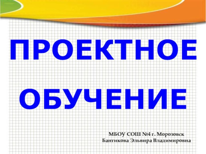 ПРОЕКТНОЕ ОБУЧЕНИЕМБОУ СОШ №4 г. МорозовскБантикова Эльвира Владимировна