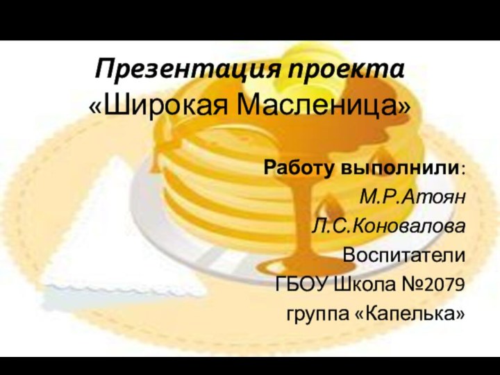 Презентация проекта «Широкая Масленица»Работу выполнили:М.Р.АтоянЛ.С.КоноваловаВоспитателиГБОУ Школа №2079 группа «Капелька»