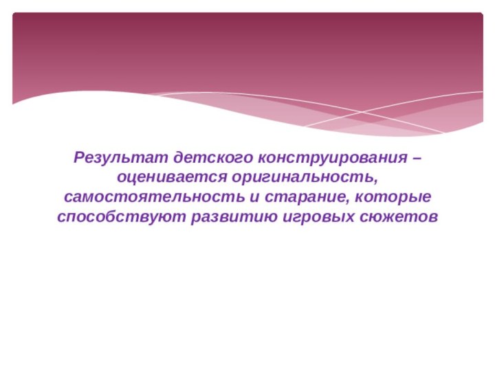 Результат детского конструирования – оценивается оригинальность, самостоятельность и старание, которые способствуют развитию игровых сюжетов