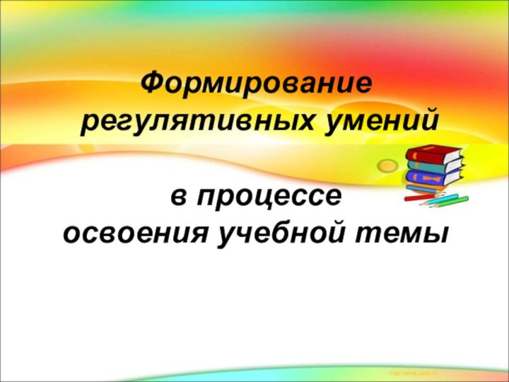 Формирование  регулятивных умений   в процессе  освоения учебной темы