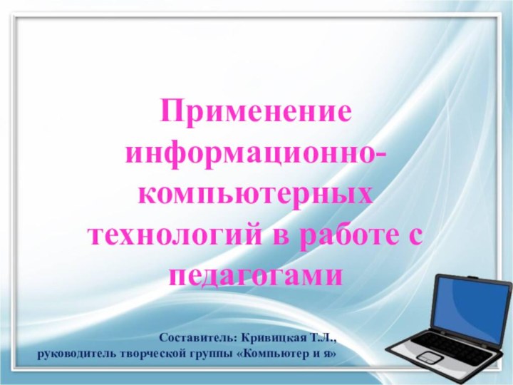 Применение информационно-компьютерных технологий в работе с педагогамиСоставитель: Кривицкая Т.Л., руководитель творческой группы «Компьютер и я»