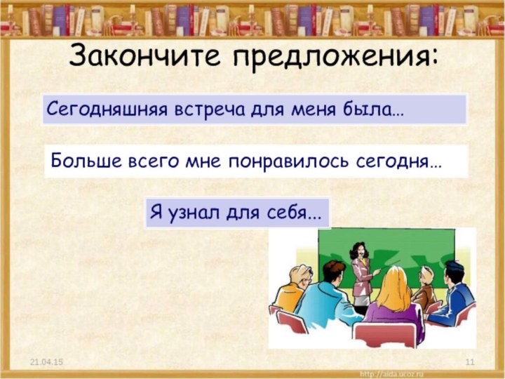 Закончите предложения:Сегодняшняя встреча для меня была…Больше всего мне понравилось сегодня…Я узнал для себя...