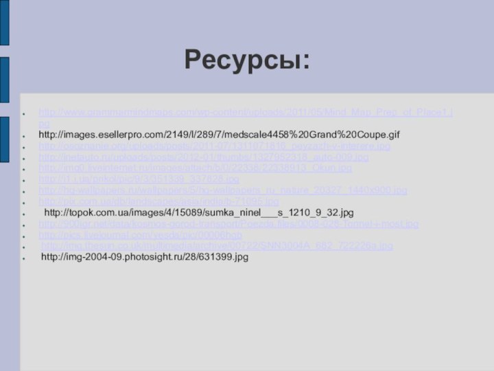 Ресурсы:http://www.grammarmindmaps.com/wp-content/uploads/2011/05/Mind_Map_Prep_of_Place1.jpghttp://images.esellerpro.com/2149/I/289/7/medscale4458%20Grand%20Coupe.gifhttp://osoznanie.org/uploads/posts/2011-07/1311071816_peyzazh-v-interere.jpghttp://inetauto.ru/uploads/posts/2012-01/thumbs/1327952318_auto-009.jpghttp://img0.liveinternet.ru/images/attach/b/0/22338/22338913_Okun.jpghttp://i1.i.ua/prikol/pic/9/3/351339_337828.jpghttp://hq-wallpapers.ru/wallpapers/5/hq-wallpapers_ru_nature_20327_1440x900.jpghttp://pix.com.ua/db/landscapes/asia/india/b-71095.jpg http://topok.com.ua/images/4/15089/sumka_ninel___s_1210_9_32.jpghttp:///data/kosmos-gorod-transport/Poezda.files/0008-028-Tonnel-i-most.jpghttp://pics.livejournal.com/yesda/pic/00006hgb http://img.thesun.co.uk/multimedia/archive/00722/SNN3004A_682_722226a.jpg http://img-2004-09.photosight.ru/28/631399.jpg