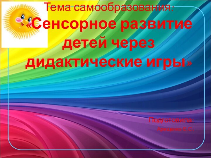 Тема самообразования: «Сенсорное развитие детей через дидактические игры» Подготовила: Арещенко Е.С.